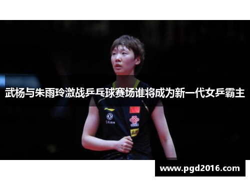 武杨与朱雨玲激战乒乓球赛场谁将成为新一代女乒霸主